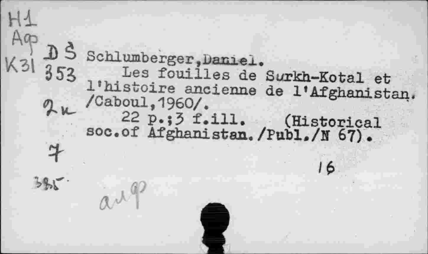 ﻿Hl
9-u_
Schlumberger, bam A I .
Les fouilles de Surkh-Kotal et l’histoire ancienne de 1 * Afghani,Rfran /Caboul,I960/.
22 p.j3 f.ill. (Historical soc.of Afghanistan./Publ./Н 67).

